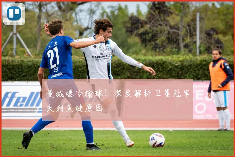 曼城爆冷输球！深度解析卫冕冠军失利关键原因