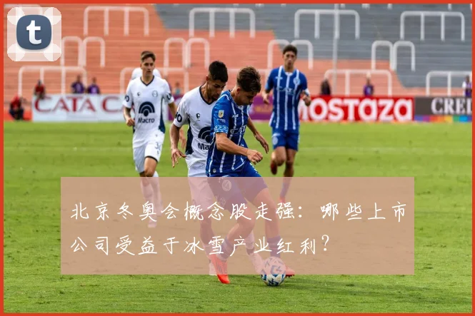 北京冬奥会概念股走强：哪些上市公司受益于冰雪产业红利？