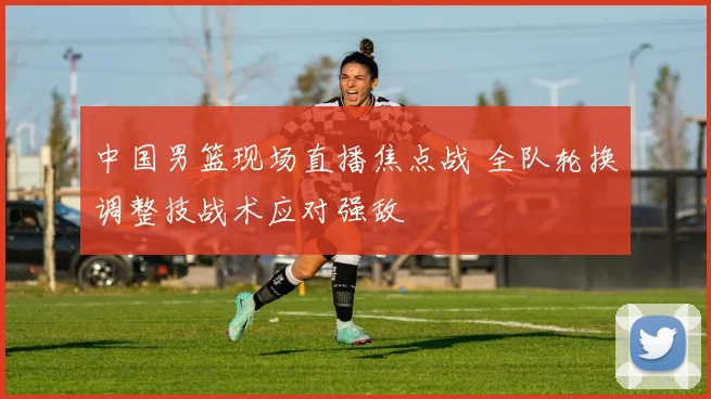 中国男篮现场直播焦点战 全队轮换调整技战术应对强敌