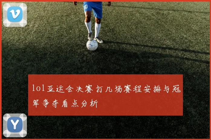 lol亚运会决赛打几场赛程安排与冠军争夺看点分析