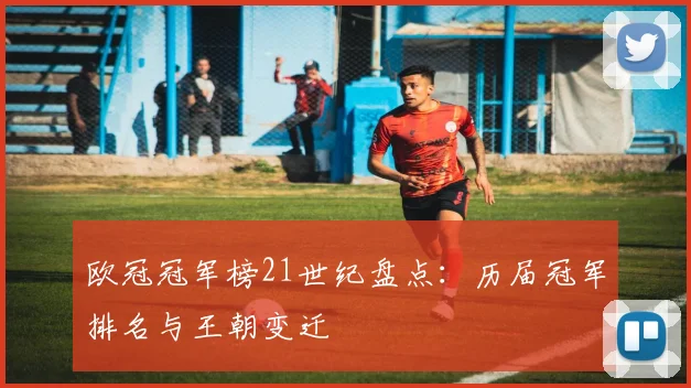 欧冠冠军榜21世纪盘点：历届冠军排名与王朝变迁