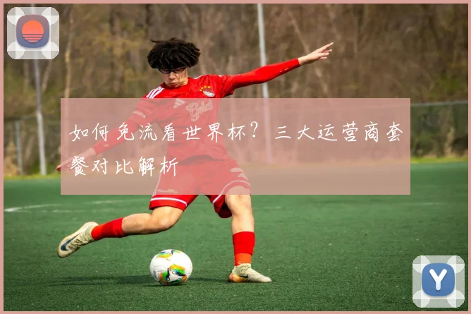 如何免流看世界杯？三大运营商套餐对比解析